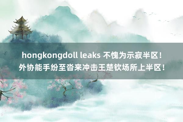 hongkongdoll leaks 不愧为示寂半区！外协能手纷至沓来冲击王楚钦场所上半区！