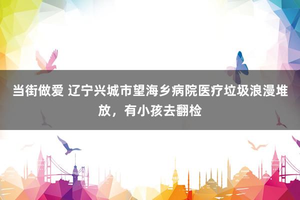 当街做爱 辽宁兴城市望海乡病院医疗垃圾浪漫堆放，有小孩去翻检