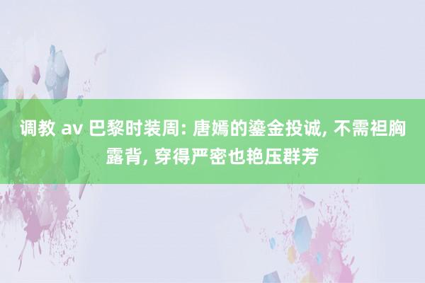 调教 av 巴黎时装周: 唐嫣的鎏金投诚， 不需袒胸露背， 穿得严密也艳压群芳