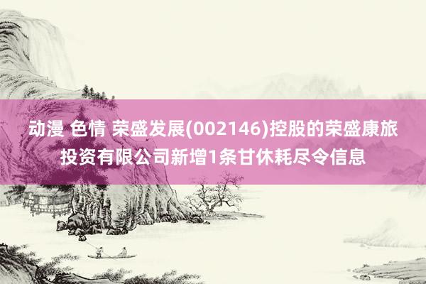 动漫 色情 荣盛发展(002146)控股的荣盛康旅投资有限公司新增1条甘休耗尽令信息