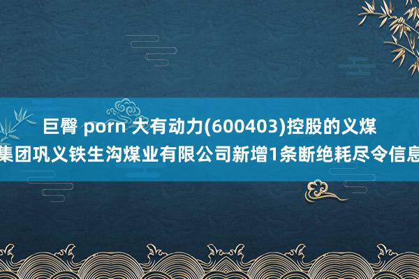 巨臀 porn 大有动力(600403)控股的义煤集团巩义铁生沟煤业有限公司新增1条断绝耗尽令信息