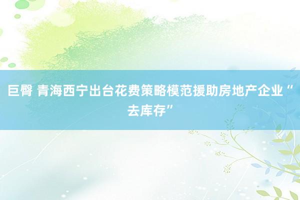 巨臀 青海西宁出台花费策略模范援助房地产企业“去库存”