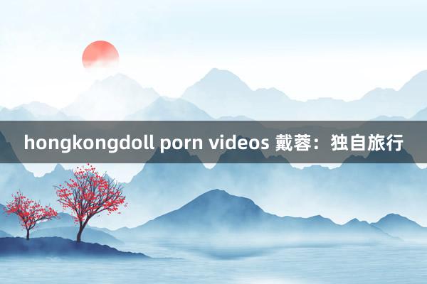 hongkongdoll porn videos 戴蓉：独自旅行