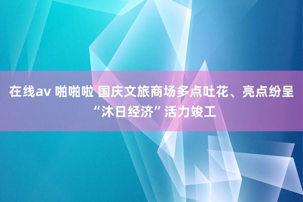 在线av 啪啪啦 国庆文旅商场多点吐花、亮点纷呈 “沐日经济”活力竣工