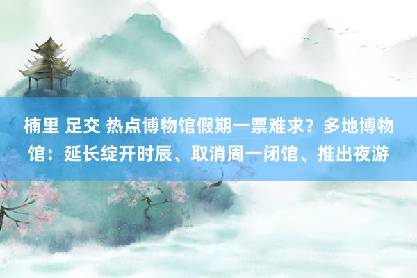 楠里 足交 热点博物馆假期一票难求？多地博物馆：延长绽开时辰、取消周一闭馆、推出夜游