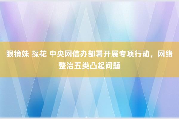 眼镜妹 探花 中央网信办部署开展专项行动，网络整治五类凸起问题