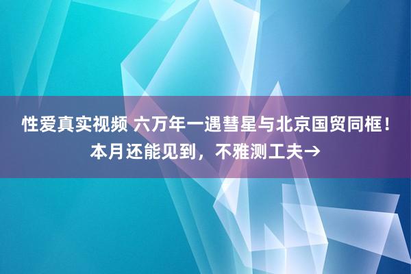 性爱真实视频 六万年一遇彗星与北京国贸同框！本月还能见到，不雅测工夫→