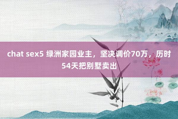 chat sex5 绿洲家园业主，坚决调价70万，历时54天把别墅卖出