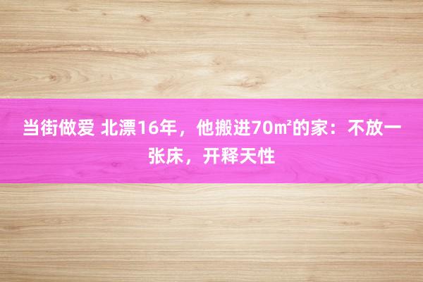 当街做爱 北漂16年，他搬进70㎡的家：不放一张床，开释天性