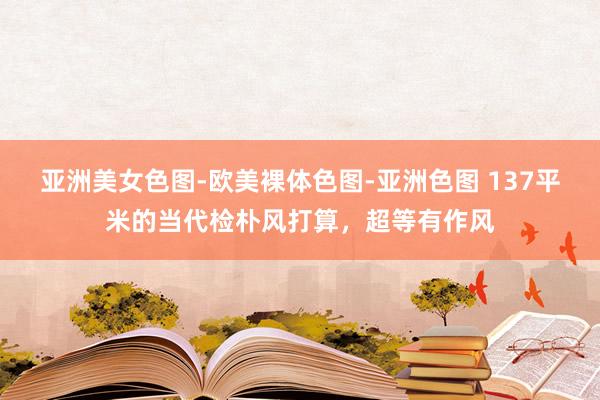 亚洲美女色图-欧美裸体色图-亚洲色图 137平米的当代检朴风打算，超等有作风