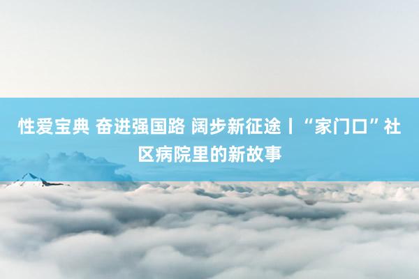 性爱宝典 奋进强国路 阔步新征途丨“家门口”社区病院里的新故事