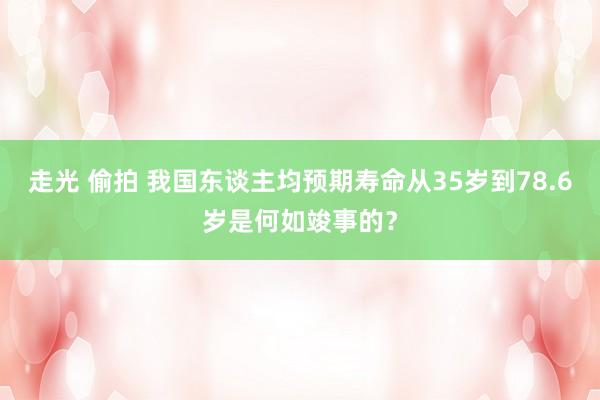 走光 偷拍 我国东谈主均预期寿命从35岁到78.6岁是何如竣事的？