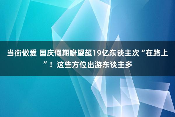 当街做爱 国庆假期瞻望超19亿东谈主次“在路上”！这些方位出游东谈主多