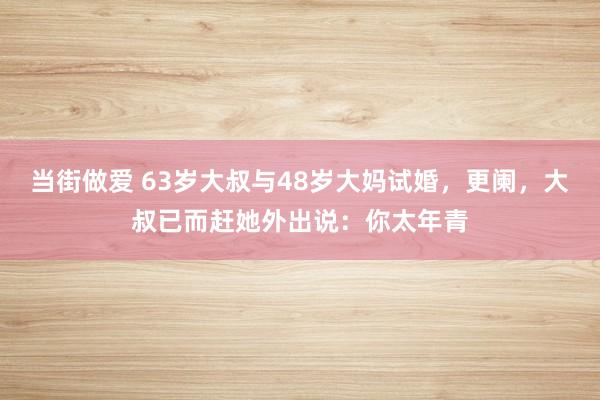 当街做爱 63岁大叔与48岁大妈试婚，更阑，大叔已而赶她外出说：你太年青