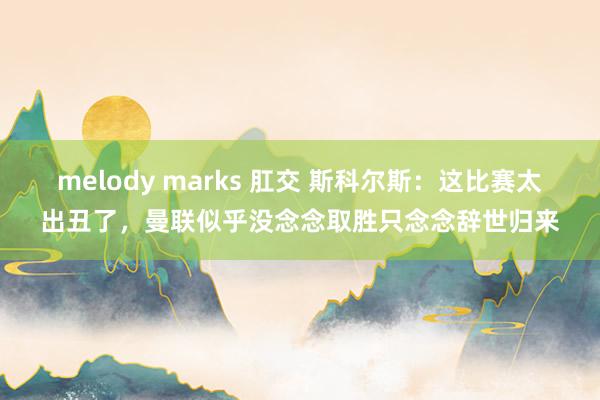 melody marks 肛交 斯科尔斯：这比赛太出丑了，曼联似乎没念念取胜只念念辞世归来