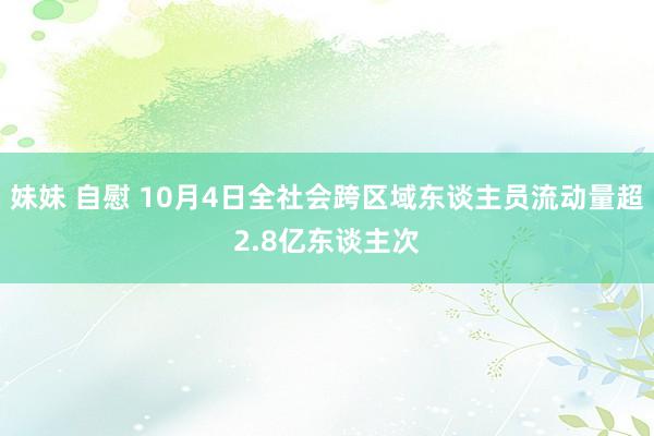 妹妹 自慰 10月4日全社会跨区域东谈主员流动量超2.8亿东谈主次