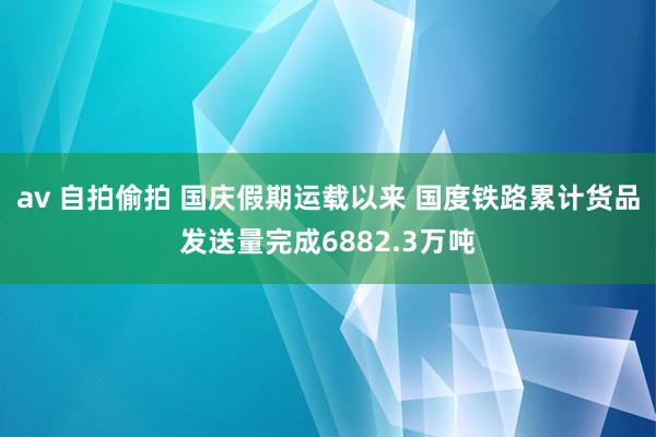 av 自拍偷拍 国庆假期运载以来 国度铁路累计货品发送量完成6882.3万吨