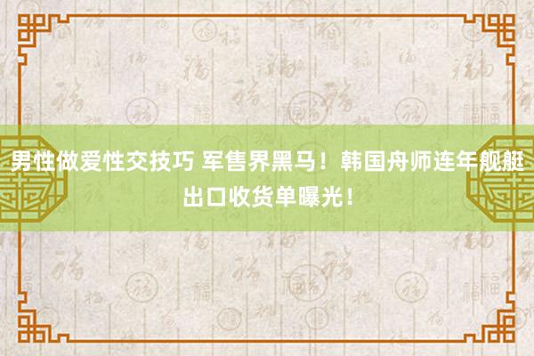 男性做爱性交技巧 军售界黑马！韩国舟师连年舰艇出口收货单曝光！