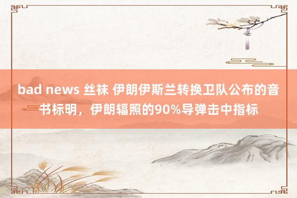 bad news 丝袜 伊朗伊斯兰转换卫队公布的音书标明，伊朗辐照的90%导弹击中指标