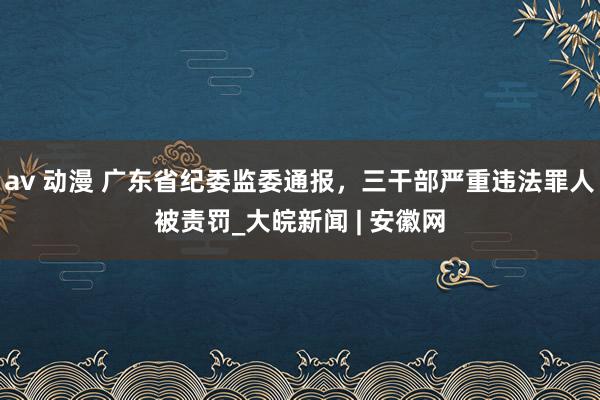 av 动漫 广东省纪委监委通报，三干部严重违法罪人被责罚_大皖新闻 | 安徽网