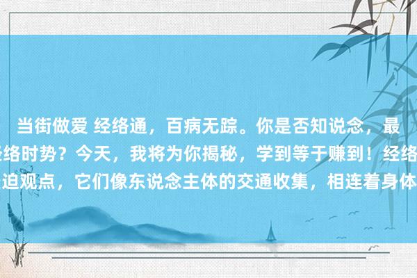 当街做爱 经络通，百病无踪。你是否知说念，最浅显、最廉效的通12经络时势？今天，我将为你揭秘，学到等于赚到！经络是中医表面中的蹙迫观点，它们像东说念主体的交通收集，相连着身体的各个部位。当经络流畅无阻时，身体就能...