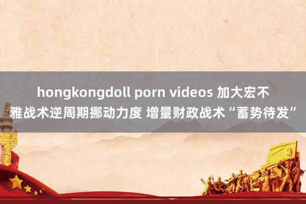 hongkongdoll porn videos 加大宏不雅战术逆周期挪动力度 增量财政战术“蓄势待发”