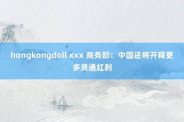 hongkongdoll xxx 商务部：中国还将开释更多灵通红利