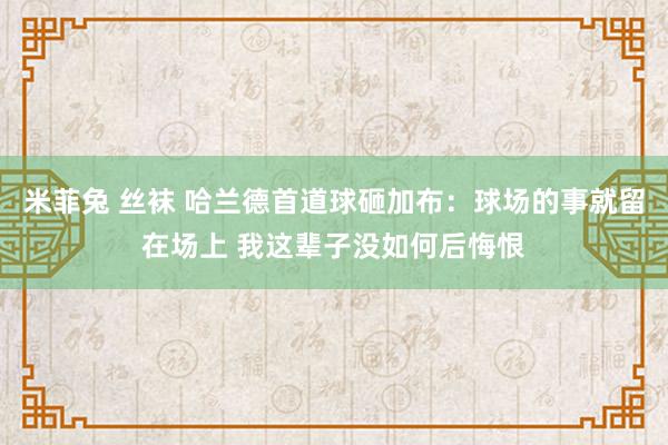 米菲兔 丝袜 哈兰德首道球砸加布：球场的事就留在场上 我这辈子没如何后悔恨