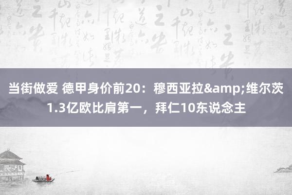 当街做爱 德甲身价前20：穆西亚拉&维尔茨1.3亿欧比肩第一，拜仁10东说念主