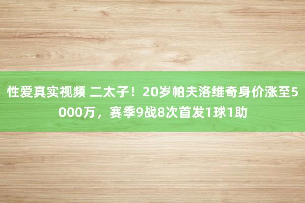 性爱真实视频 二太子！20岁帕夫洛维奇身价涨至5000万，赛季9战8次首发1球1助