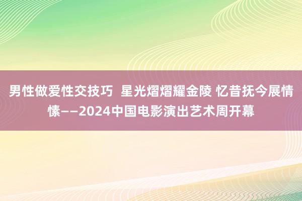 男性做爱性交技巧  星光熠熠耀金陵 忆昔抚今展情愫——2024中国电影演出艺术周开幕