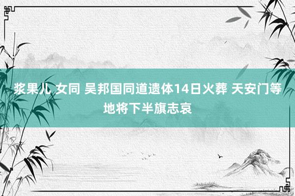 浆果儿 女同 吴邦国同道遗体14日火葬 天安门等地将下半旗志哀