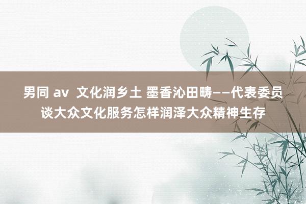 男同 av  文化润乡土 墨香沁田畴——代表委员谈大众文化服务怎样润泽大众精神生存