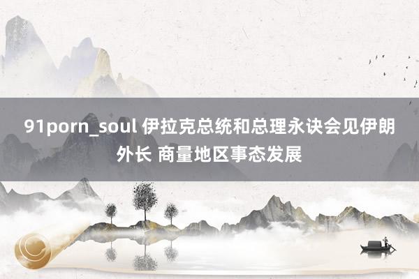 91porn_soul 伊拉克总统和总理永诀会见伊朗外长 商量地区事态发展