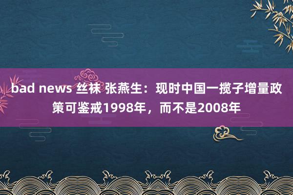 bad news 丝袜 张燕生：现时中国一揽子增量政策可鉴戒1998年，而不是2008年