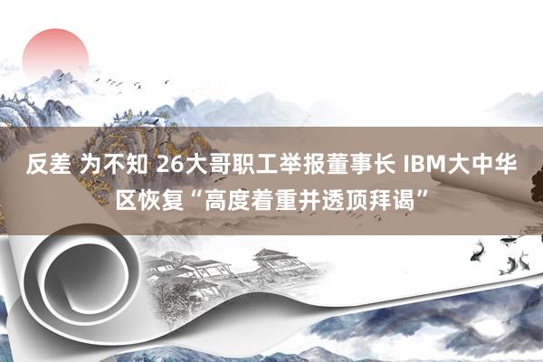 反差 为不知 26大哥职工举报董事长 IBM大中华区恢复“高度着重并透顶拜谒”