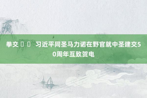 拳交 		 习近平同圣马力诺在野官就中圣建交50周年互致贺电