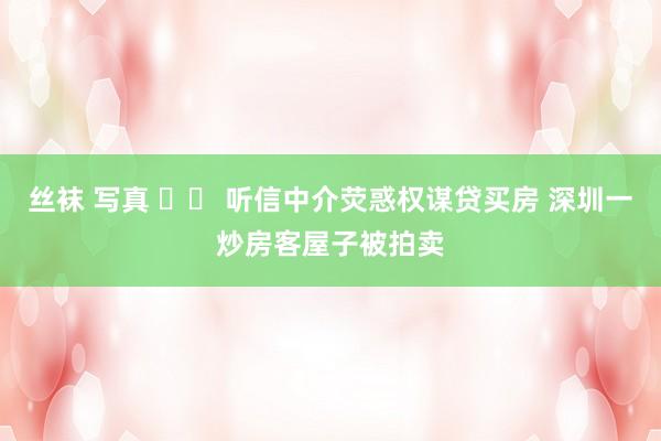 丝袜 写真 		 听信中介荧惑权谋贷买房 深圳一炒房客屋子被拍卖