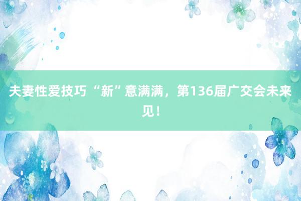 夫妻性爱技巧 “新”意满满，第136届广交会未来见！