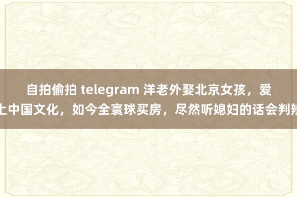 自拍偷拍 telegram 洋老外娶北京女孩，爱上中国文化，如今全寰球买房，尽然听媳妇的话会判辨