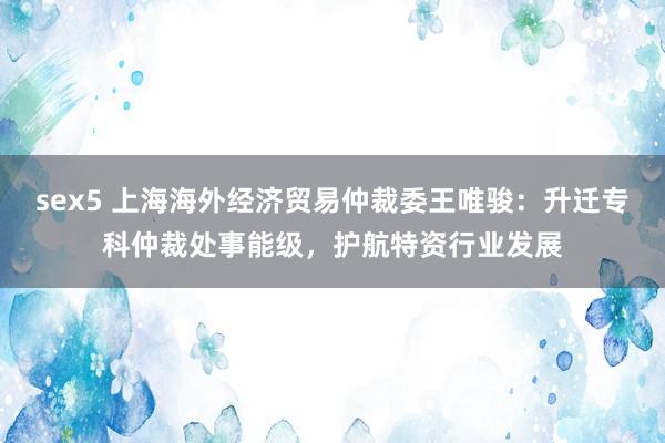 sex5 上海海外经济贸易仲裁委王唯骏：升迁专科仲裁处事能级，护航特资行业发展