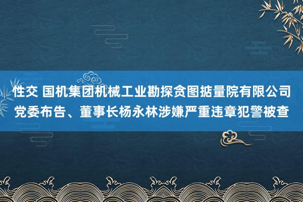 性交 国机集团机械工业勘探贪图掂量院有限公司党委布告、董事长杨永林涉嫌严重违章犯警被查