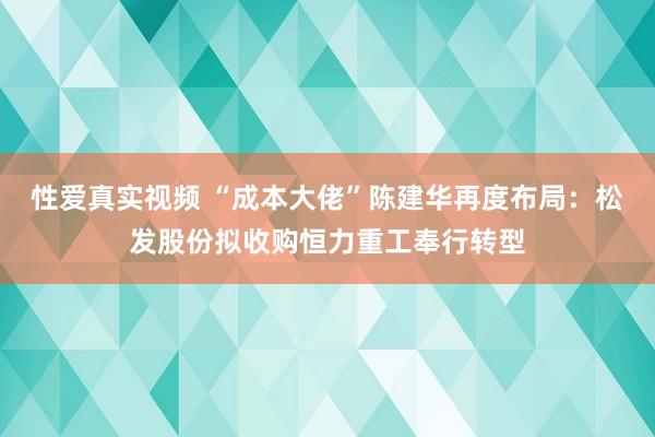 性爱真实视频 “成本大佬”陈建华再度布局：松发股份拟收购恒力重工奉行转型