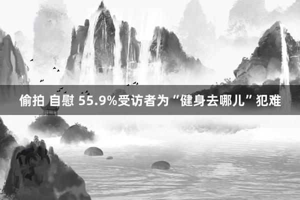 偷拍 自慰 55.9%受访者为“健身去哪儿”犯难