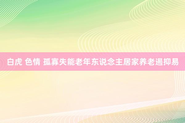 白虎 色情 孤寡失能老年东说念主居家养老遏抑易