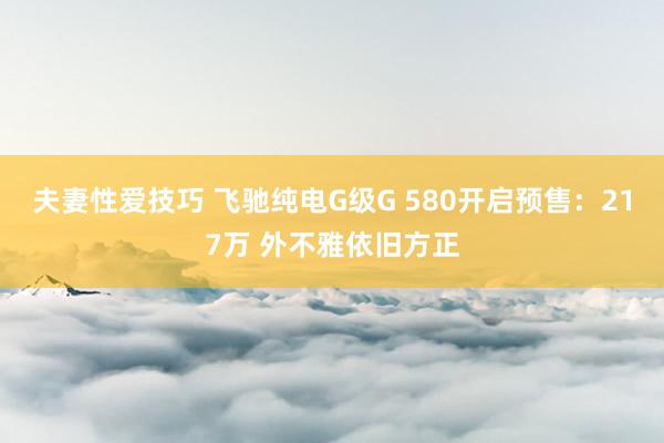 夫妻性爱技巧 飞驰纯电G级G 580开启预售：217万 外不雅依旧方正