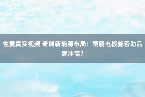 性爱真实视频 奇瑞新能源布局：鲲鹏电板能否助品牌冲高？