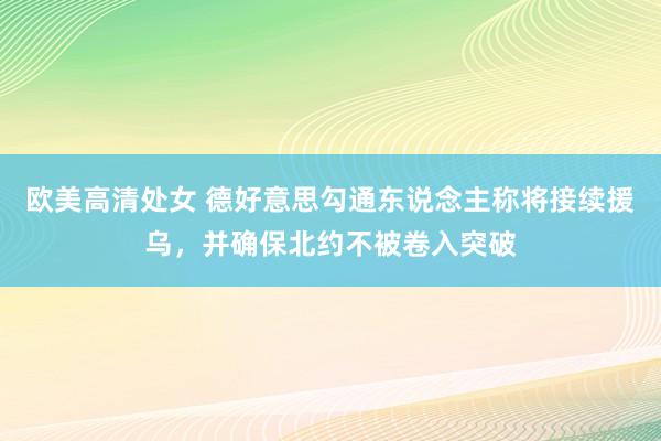 欧美高清处女 德好意思勾通东说念主称将接续援乌，并确保北约不被卷入突破