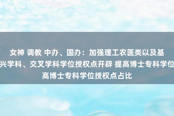 女神 调教 中办、国办：加强理工农医类以及基础学科、新兴学科、交叉学科学位授权点开辟 提高博士专科学位授权点占比