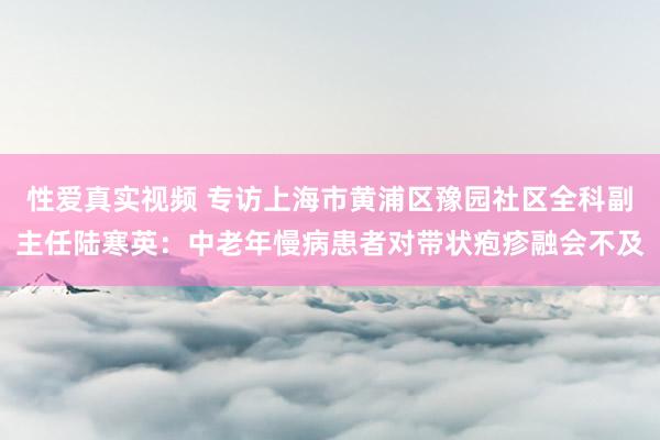 性爱真实视频 专访上海市黄浦区豫园社区全科副主任陆寒英：中老年慢病患者对带状疱疹融会不及